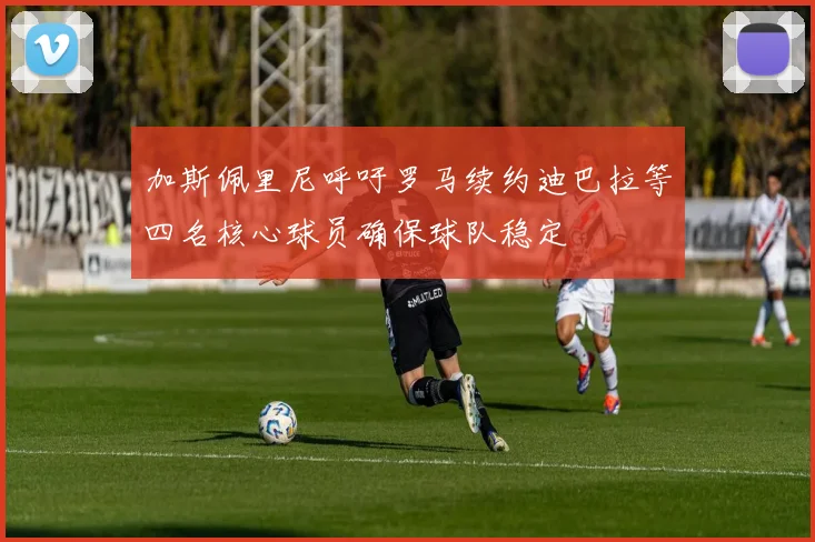 加斯佩里尼呼吁罗马续约迪巴拉等四名核心球员确保球队稳定