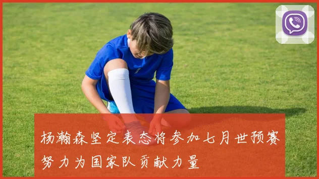 杨瀚森坚定表态将参加七月世预赛努力为国家队贡献力量