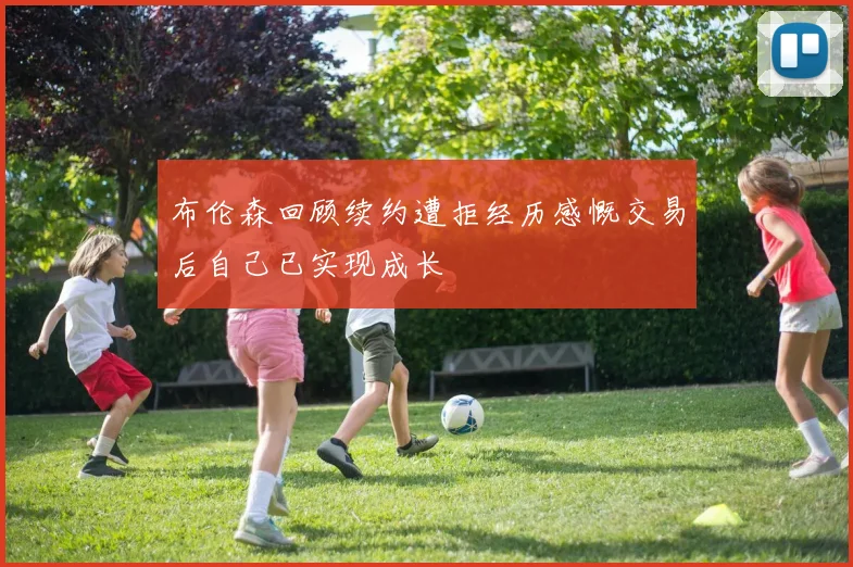 布伦森回顾续约遭拒经历感慨交易后自己已实现成长