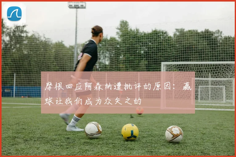 摩根回应阿森纳遭批评的原因：赢球让我们成为众矢之的