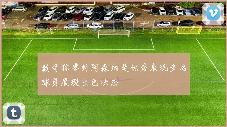 戴奇称零封阿森纳是优秀表现多名球员展现出色状态