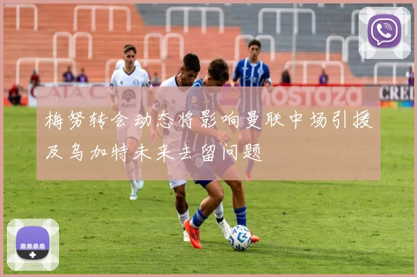 梅努转会动态将影响曼联中场引援及乌加特未来去留问题