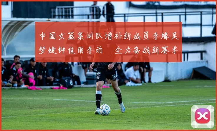 中国女篮集训队增补新成员李缘吴梦婕钟佳丽李雨汧全力备战新赛季