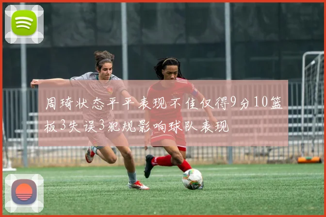 周琦状态平平表现不佳仅得9分10篮板3失误3犯规影响球队表现