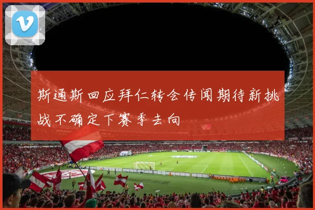 斯通斯回应拜仁转会传闻期待新挑战不确定下赛季去向