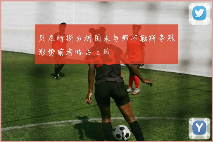 贝尼特斯分析国米与那不勒斯争冠形势前者略占上风