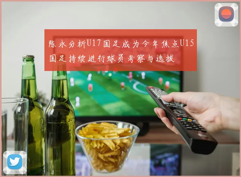 陈永分析U17国足成为今年焦点U15国足持续进行球员考察与选拔