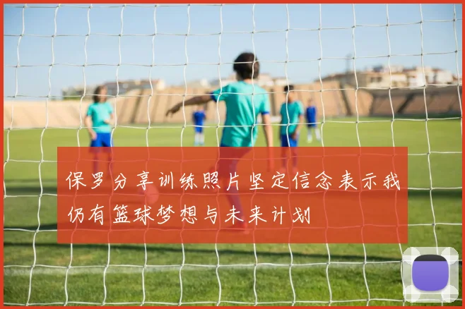 保罗分享训练照片坚定信念表示我仍有篮球梦想与未来计划