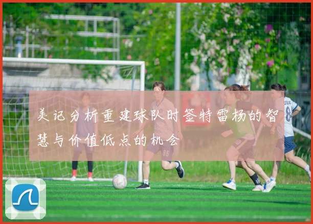 美记分析重建球队时签特雷杨的智慧与价值低点的机会