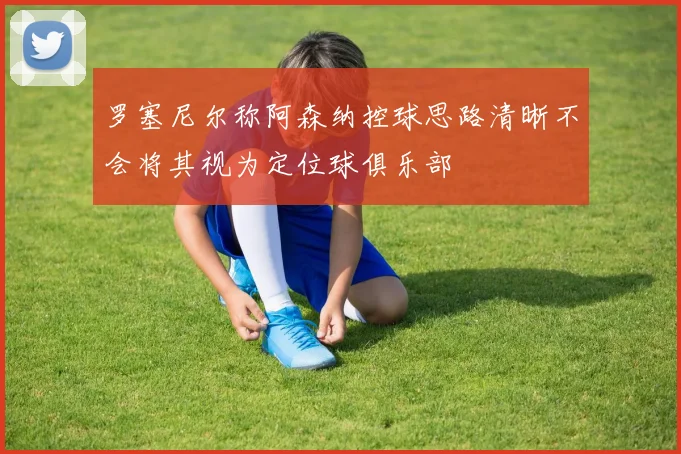 罗塞尼尔称阿森纳控球思路清晰不会将其视为定位球俱乐部