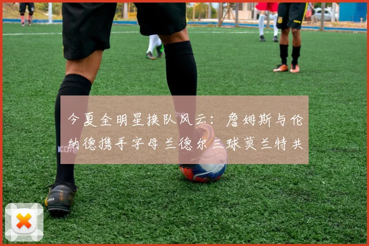 今夏全明星换队风云：詹姆斯与伦纳德携手字母兰德尔三球莫兰特共创辉煌
