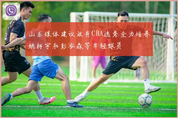 山东媒体建议放弃CBA选秀全力培养姚柯宇和彭泓森等年轻球员