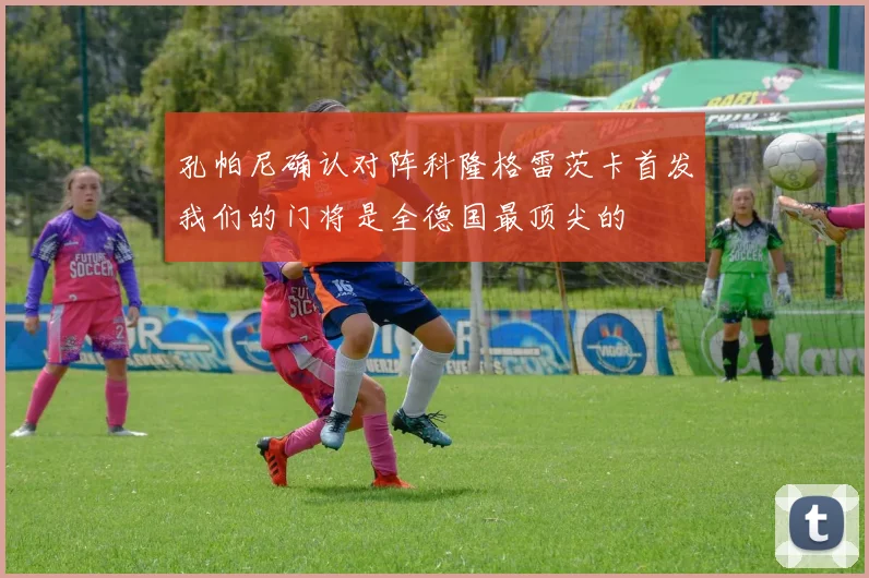 孔帕尼确认对阵科隆格雷茨卡首发我们的门将是全德国最顶尖的